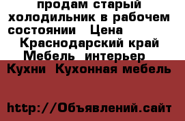 продам старый холодильник в рабочем состоянии › Цена ­ 1 000 - Краснодарский край Мебель, интерьер » Кухни. Кухонная мебель   